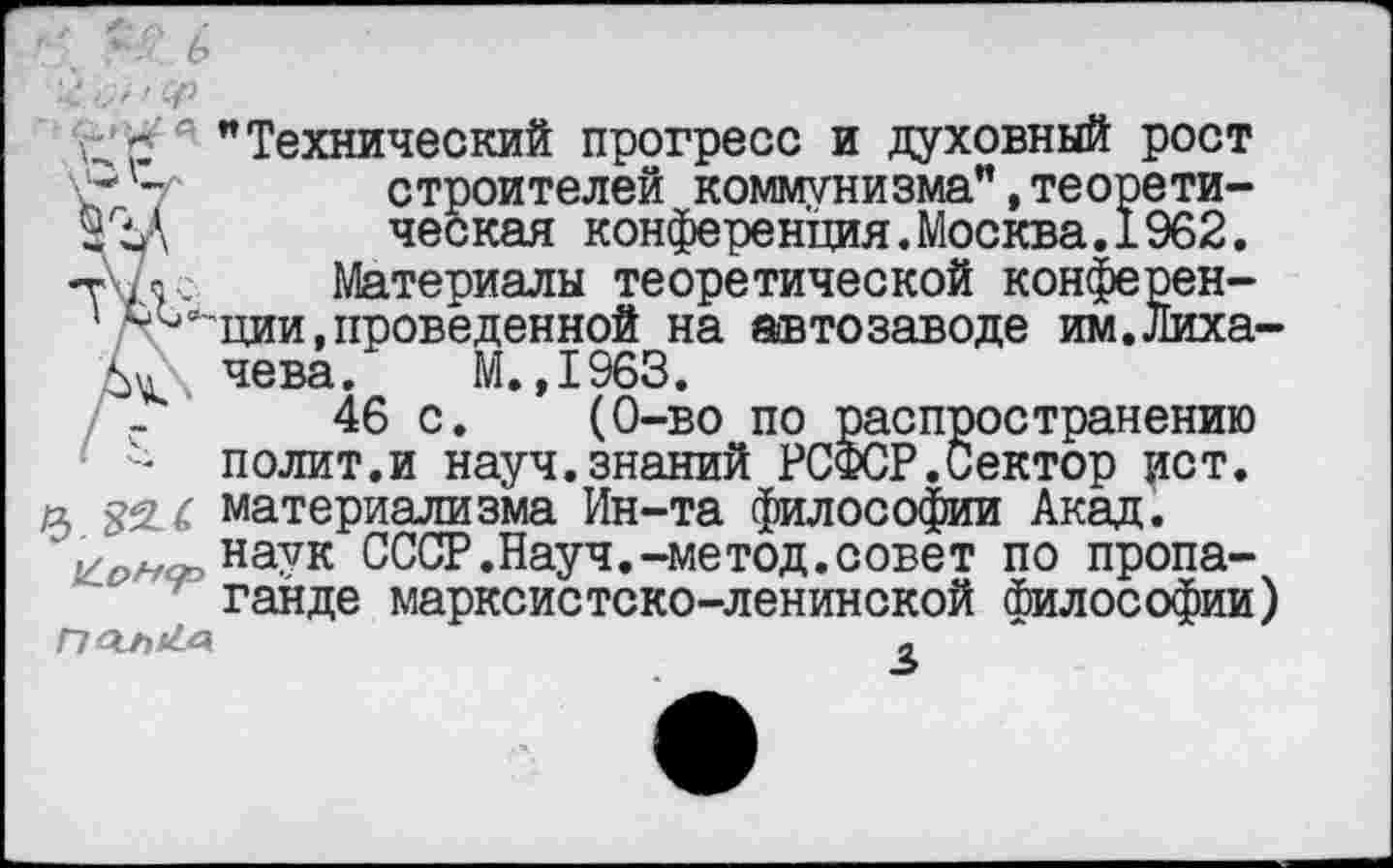 ﻿"Технический прогресс и духовный рост
V 7 строителей коммунизма",теорети-ческая конференция.Москва.1962.
-г , п. Материалы теоретической конферен-
’ ^ции, проведенной на автозаводе им.Лихачи чева. М.,1963.
46 с. (0-во по распространению
■ -- полит.и науч.знаний РСФСР.Сектор ист.
& Ш материализма Ин-та философии Акад.
на?к СССР.Науч.-метод.совет по пропаганде марксистско-ленинской философии)
Г7ОЛ*<^	2